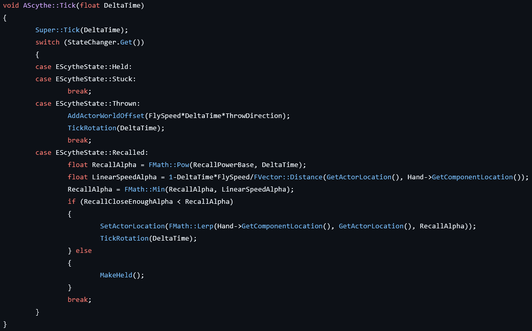 void AScythe::Tick(float DeltaTime)
{
    Super::Tick(DeltaTime);
    switch (StateChanger.Get())
    {
    case EScytheState::Held:
    case EScytheState::Stuck:
        break;
    case EScytheState::Thrown:
        AddActorWorldOffset(FlySpeed*DeltaTime*ThrowDirection);
        TickRotation(DeltaTime);
        break;
    case EScytheState::Recalled:
        float RecallAlpha = FMath::Pow(RecallPowerBase, DeltaTime);
        float LinearSpeedAlpha = 1-DeltaTime*FlySpeed/FVector::Distance(GetActorLocation(), Hand->GetComponentLocation());
        RecallAlpha = FMath::Min(RecallAlpha, LinearSpeedAlpha);
        if (RecallCloseEnoughAlpha < RecallAlpha)
        {
            SetActorLocation(FMath::Lerp(Hand->GetComponentLocation(), GetActorLocation(), RecallAlpha));
            TickRotation(DeltaTime);
        } else
        {
            MakeHeld();
        }
        break;
    }
}